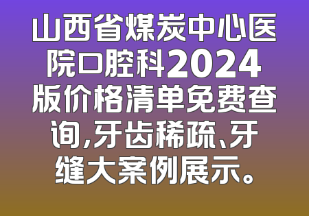 山西省煤炭中心医院口腔科2024版价格清单免费查询，牙齿稀疏、牙缝大案例展示。