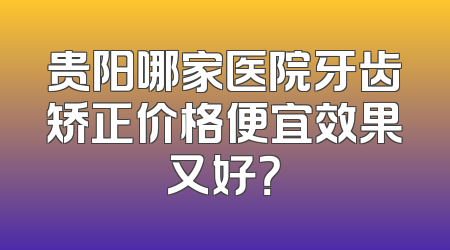 贵阳哪家医院牙齿矫正价格便宜效果又好？