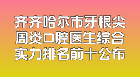 齐齐哈尔市牙根尖周炎口腔医生综合实力排名前十公布