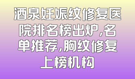 酒泉妊娠纹修复医院排名榜出炉，名单推荐，胸纹修复上榜机构