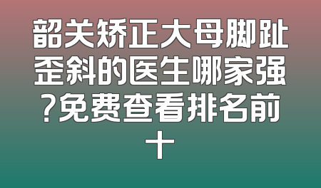 韶关矫正大母脚趾歪斜的医生哪家强？免费查看排名前十