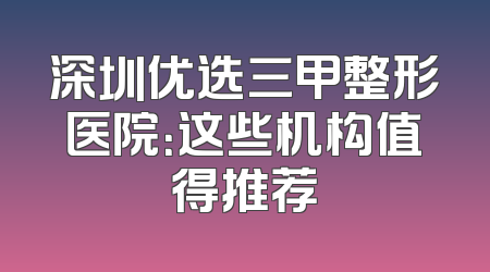 深圳优选三甲整形医院：这些机构值得推荐