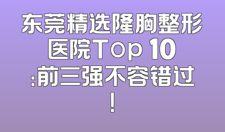 东莞精选隆胸整形医院Top 10：前三强不容错过！