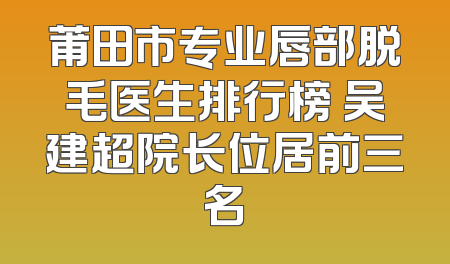 莆田市专业唇部脱毛医生排行榜 吴建超院长位居前三名