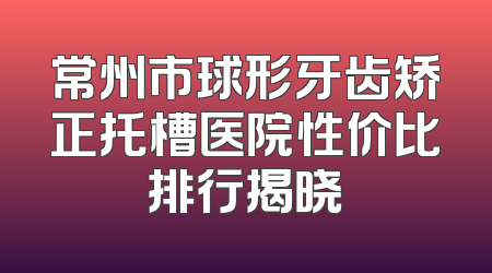 常州市球形牙齿矫正托槽医院性价比排行揭晓