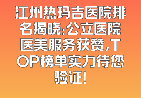 江州热玛吉医院排名揭晓：公立医院医美服务获赞，TOP榜单实力待您验证！