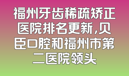 福州牙齿稀疏矫正医院排名更新，贝臣口腔和福州市第二医院领头