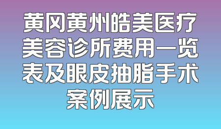黄冈黄州皓美医疗美容诊所费用一览表及眼皮抽脂手术案例展示