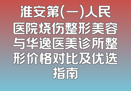 淮安第（一）人民医院烧伤整形美容与华逸医美诊所整形价格对比及优选指南