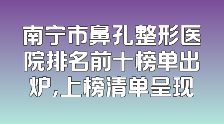 南宁市鼻孔整形医院排名前十榜单出炉，上榜清单呈现