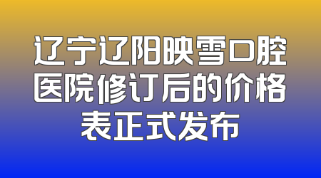 辽宁辽阳映雪口腔医院修订后的价格表正式发布