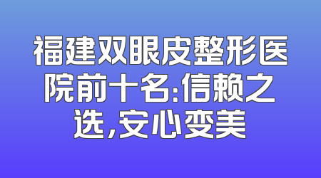 福建双眼皮整形医院前十名：信赖之选，安心变美