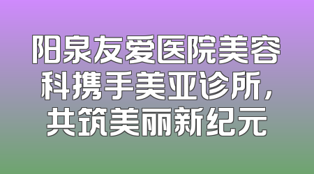 阳泉友爱医院美容科携手美亚诊所，共筑美丽新纪元