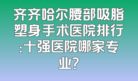齐齐哈尔腰部吸脂塑身手术医院排行：十强医院哪家专业？