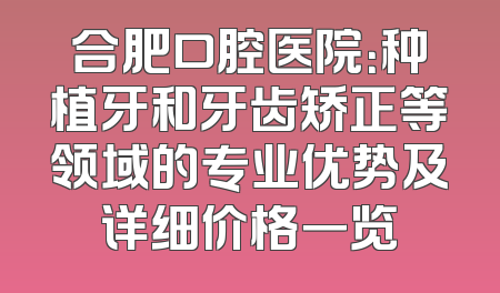 合肥口腔医院：种植牙和牙齿矫正等领域的专业优势及详细价格一览