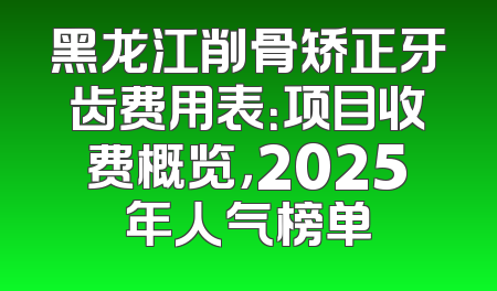 黑龙江削骨矫正牙齿费用表：项目收费概览，2025年人气榜单