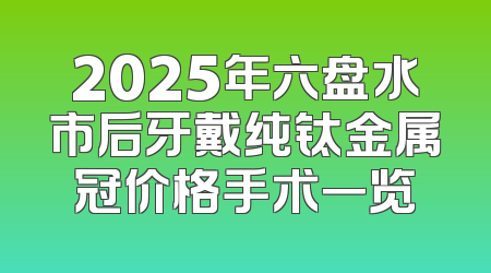 2025年六盘水市后牙戴纯钛金属冠价格手术一览