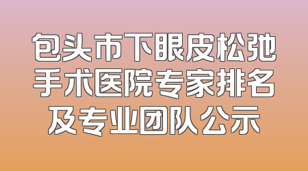 包头市下眼皮松弛手术医院专家排名及专业团队公示