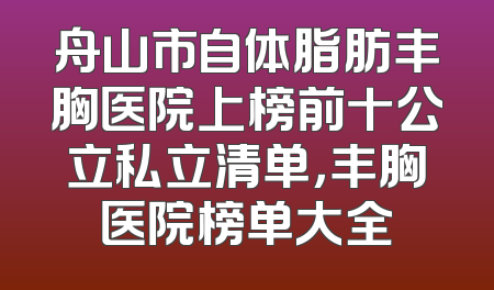 舟山市自体脂肪丰胸医院上榜前十公立私立清单，丰胸医院榜单大全