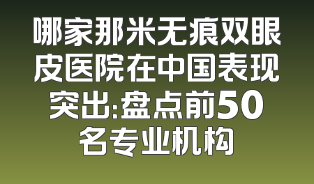 哪家那米无痕双眼皮医院在中国表现突出：盘点前50名专业机构