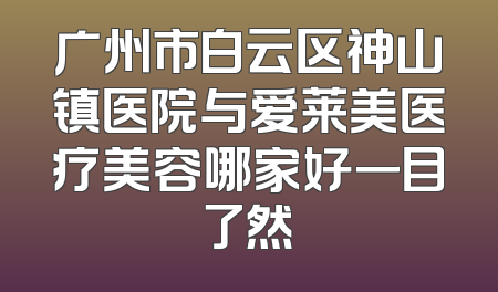 广州市白云区神山镇医院与爱莱美医疗美容哪家好一目了然