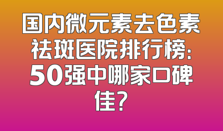 国内微元素去色素祛斑医院排行榜：50强中哪家口碑佳？