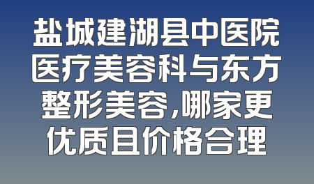 盐城建湖县中医院医疗美容科与东方整形美容，哪家更优质且价格合理