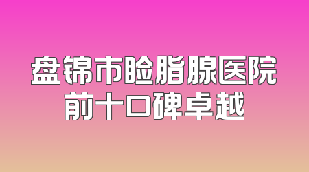 盘锦市睑脂腺医院前十口碑卓越
