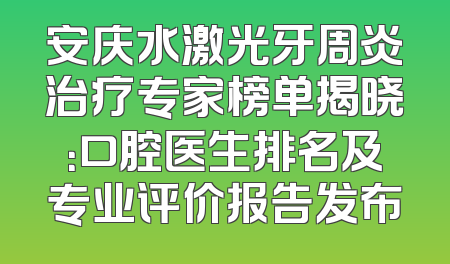 安庆水激光牙周炎治疗专家榜单揭晓：口腔医生排名及专业评价报告发布