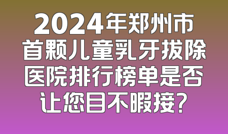 2024年郑州市首颗儿童乳牙拔除医院排行榜单是否让您目不暇接？