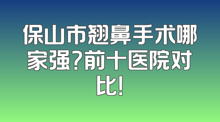 保山市翘鼻手术哪家强？前十医院对比！