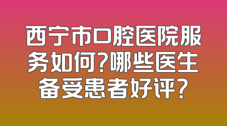 西宁市口腔医院服务如何？哪些医生备受患者好评？
