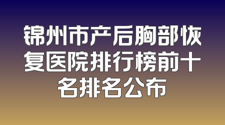 锦州市产后胸部恢复医院排行榜前十名排名公布