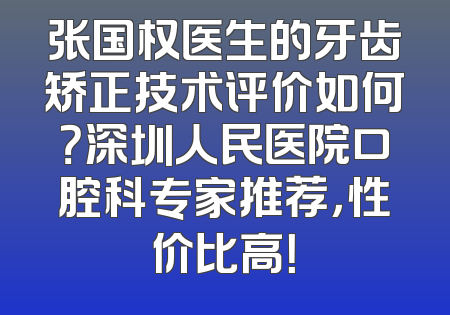 张国权医生的牙齿矫正技术评价如何？深圳人民医院口腔科专家推荐，性价比高！