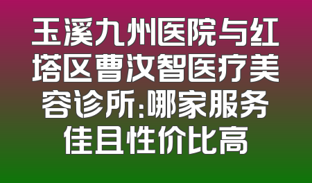 玉溪九州医院与红塔区曹汝智医疗美容诊所：哪家服务佳且性价比高