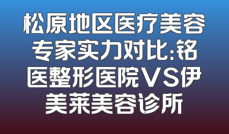 松原地区医疗美容专家实力对比：铭医整形医院VS伊美莱美容诊所