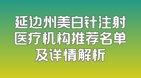 延边州美白针注射医疗机构推荐名单及详情解析