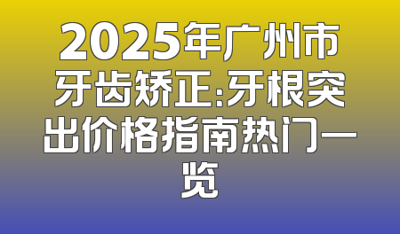 2025年广州市牙齿矫正：牙根突出价格指南热门一览