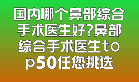 国内哪个鼻部综合手术医生好？鼻部综合手术医生top50任您挑选