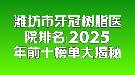 潍坊市牙冠树脂医院排名：2025年前十榜单大揭秘