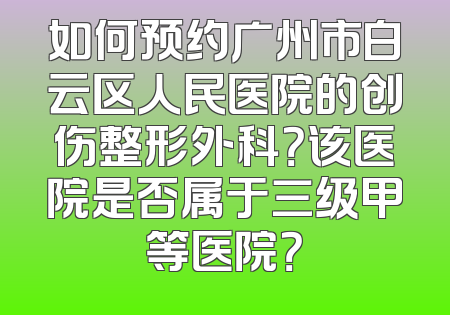 如何预约广州市白云区人民医院的创伤整形外科？该医院是否属于三级甲等医院？