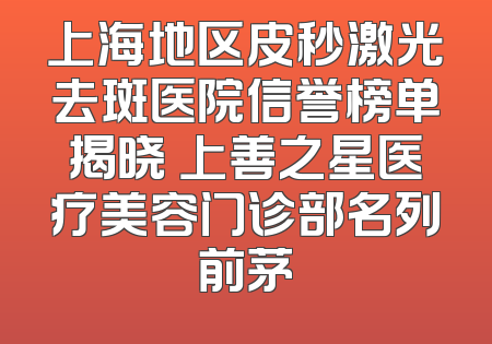 上海地区皮秒激光去斑医院信誉榜单揭晓 上善之星医疗美容门诊部名列前茅