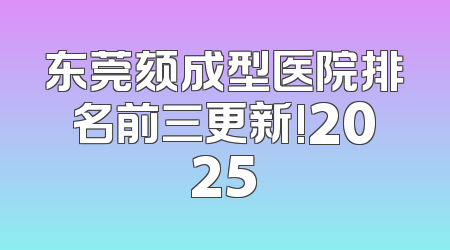 东莞颏成型医院排名前三更新!2025
