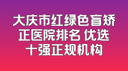 大庆市红绿色盲矫正医院排名 优选十强正规机构