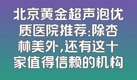 北京黄金超声泡优质医院推荐：除杏林美外，还有这十家值得信赖的机构