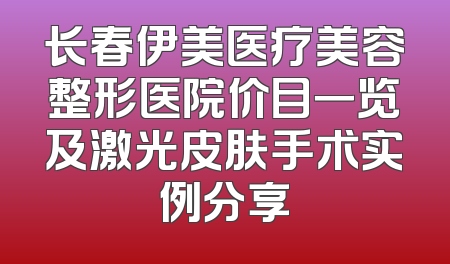 长春伊美医疗美容整形医院价目一览及激光皮肤手术实例分享