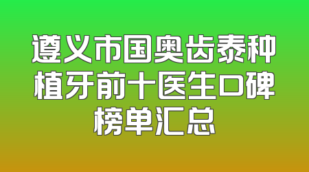 遵义市国奥齿泰种植牙前十医生口碑榜单汇总