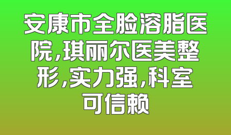 安康市全脸溶脂医院，琪丽尔医美整形，实力强，科室可信赖