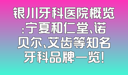 银川牙科医院概览：宁夏和仁堂、诺贝尔、艾齿等知名牙科品牌一览！
