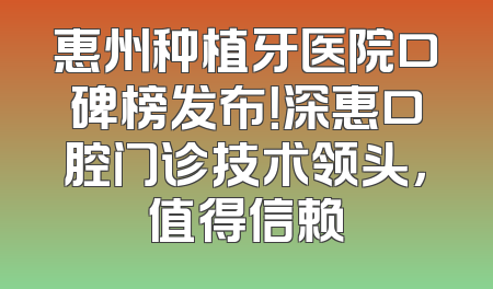 惠州种植牙医院口碑榜发布！深惠口腔门诊技术领头，值得信赖